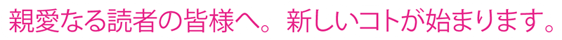 親愛なる読者の皆様へ。新しいコトが始まります。